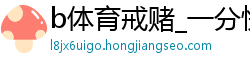 b体育戒赌_一分快三怎么预测_精准计划实力带回血_快3怎么保持每天盈利_尊龙凯时平台在线地址